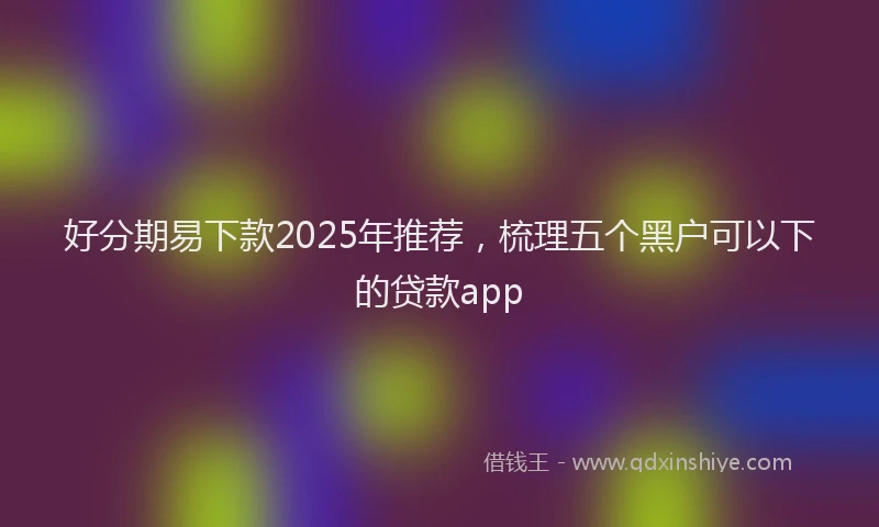 好分期易下款2025年推荐，梳理五个黑户可以下的贷款app