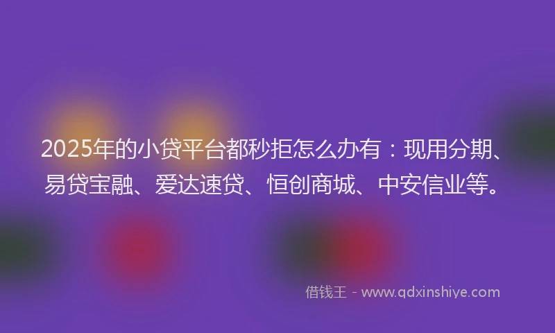 2025年的小贷平台都秒拒怎么办有：现用分期、易贷宝融、爱达速贷、恒创商城、中安信业等。