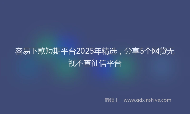 容易下款短期平台2025年精选，分享5个网贷无视不查征信平台
