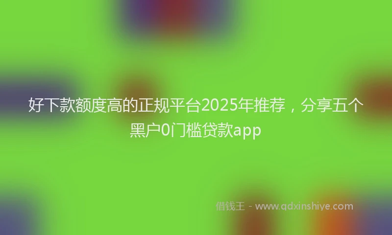 好下款额度高的正规平台2025年推荐，分享五个黑户0门槛贷款app