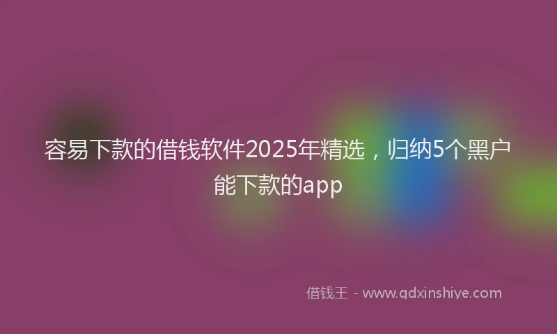 容易下款的借钱软件2025年精选，归纳5个黑户能下款的app