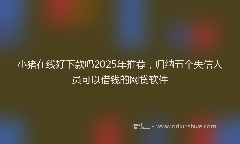 小猪在线好下款吗2025年推荐，归纳五个失信人员可以借钱的网贷软件