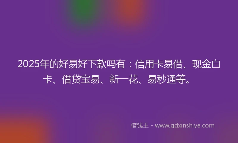 2025年的好易好下款吗有：信用卡易借、现金白卡、借贷宝易、新一花、易秒通等。
