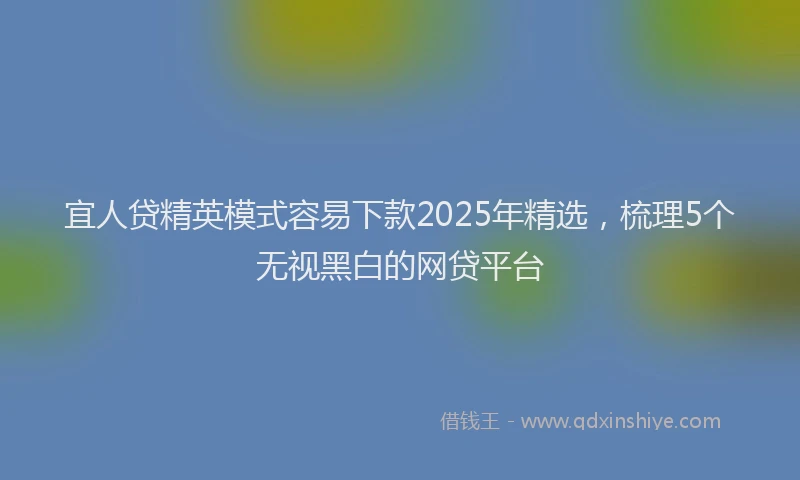宜人贷精英模式容易下款2025年精选，梳理5个无视黑白的网贷平台