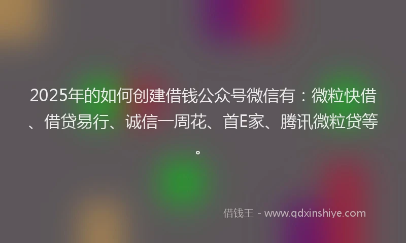 2025年的如何创建借钱公众号微信有：微粒快借、借贷易行、诚信一周花、首E家、腾讯微粒贷等。