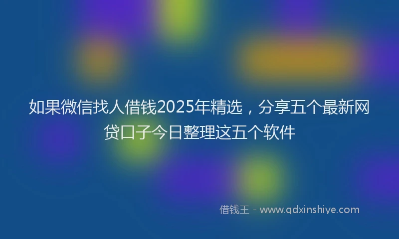 如果微信找人借钱2025年精选，分享五个最新网贷口子今日整理这五个软件