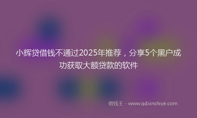 小辉贷借钱不通过2025年推荐，分享5个黑户成功获取大额贷款的软件
