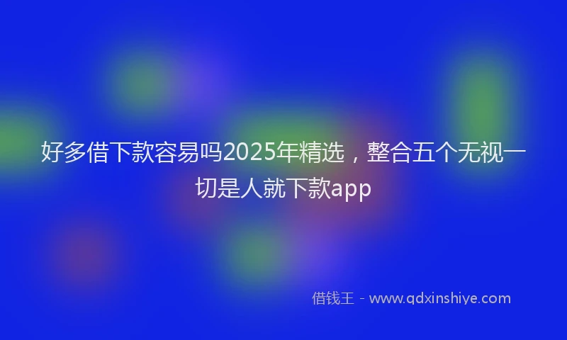 好多借下款容易吗2025年精选，整合五个无视一切是人就下款app