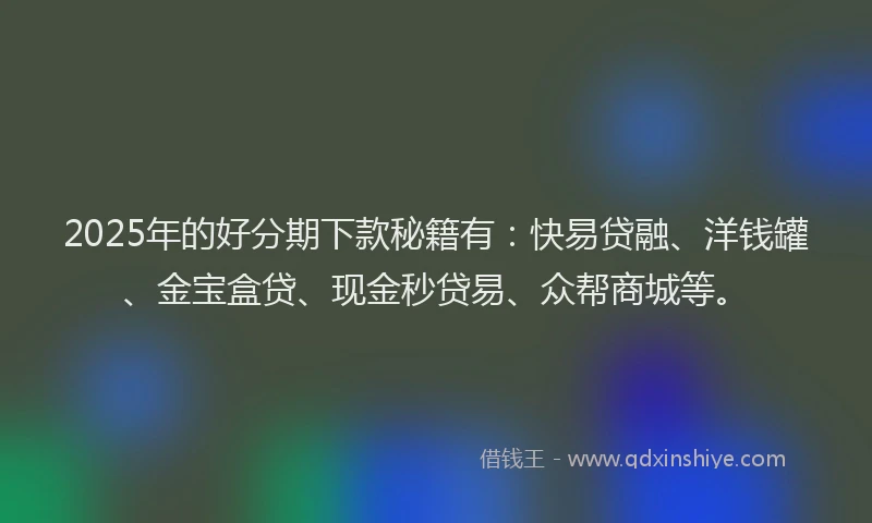 2025年的好分期下款秘籍有：快易贷融、洋钱罐、金宝盒贷、现金秒贷易、众帮商城等。