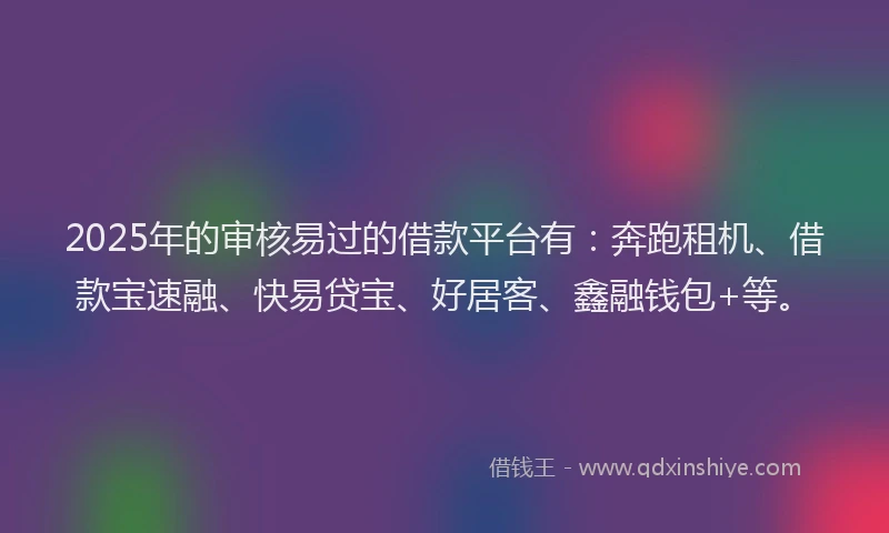 2025年的审核易过的借款平台有：奔跑租机、借款宝速融、快易贷宝、好居客、鑫融钱包+等。