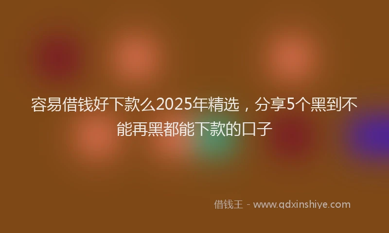 容易借钱好下款么2025年精选，分享5个黑到不能再黑都能下款的口子
