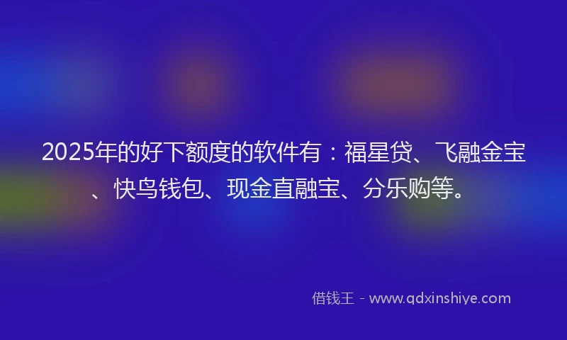 2025年的好下额度的软件有：福星贷、飞融金宝、快鸟钱包、现金直融宝、分乐购等。