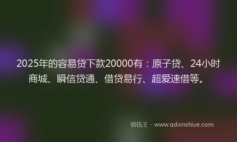 2025年的容易贷下款20000有:原子贷、24小时商城、瞬信贷通、借贷易行、超爱速借等。