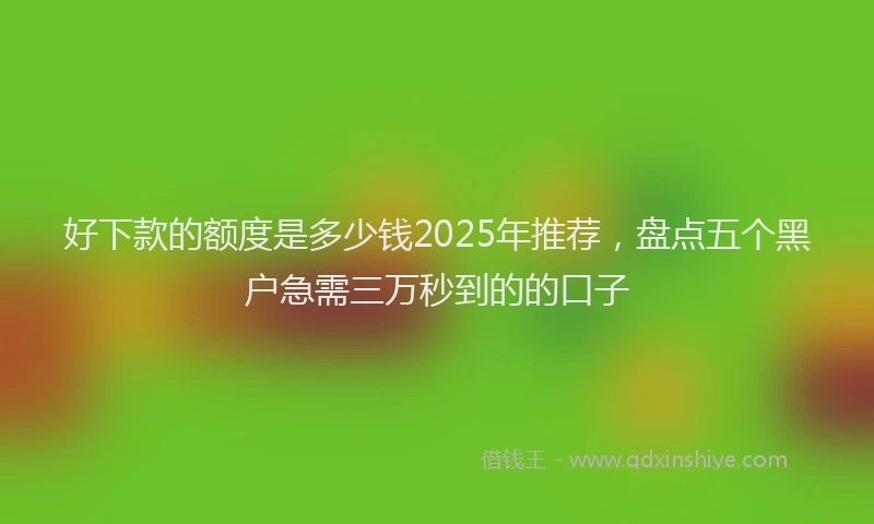 好下款的额度是多少钱2025年推荐，盘点五个黑户急需三万秒到的的口子