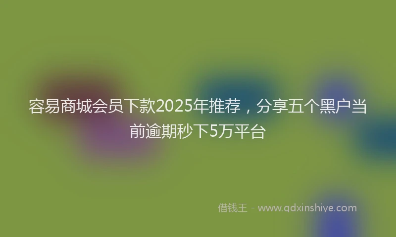 容易商城会员下款2025年推荐，分享五个黑户当前逾期秒下5万平台