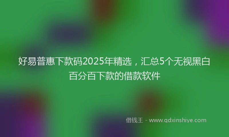 好易普惠下款码2025年精选，汇总5个无视黑白百分百下款的借款软件