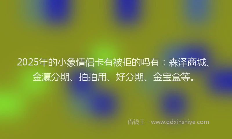 2025年的小象情侣卡有被拒的吗有：森泽商城、金瀛分期、拍拍用、好分期、金宝盒等。