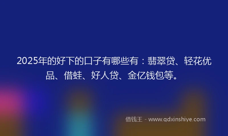 2025年的好下的口子有哪些有：翡翠贷、轻花优品、借蛙、好人贷、金亿钱包等。