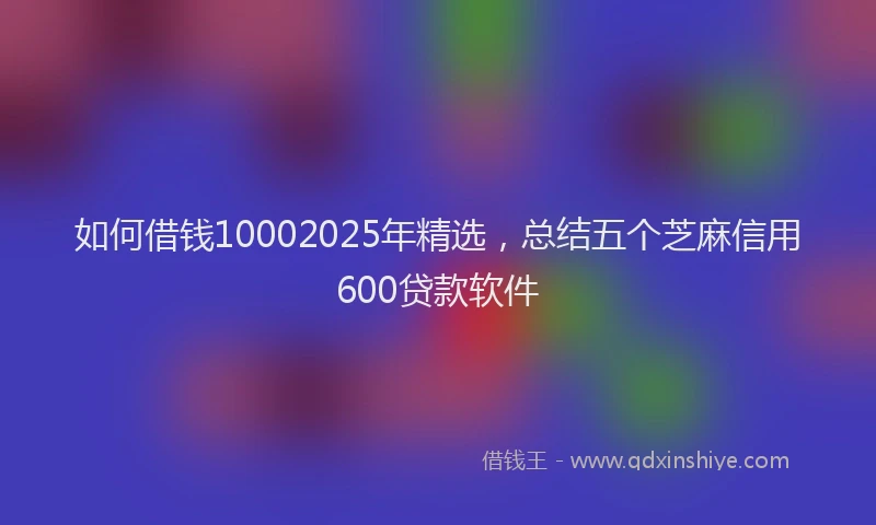 如何借钱10002025年精选，总结五个芝麻信用600贷款软件