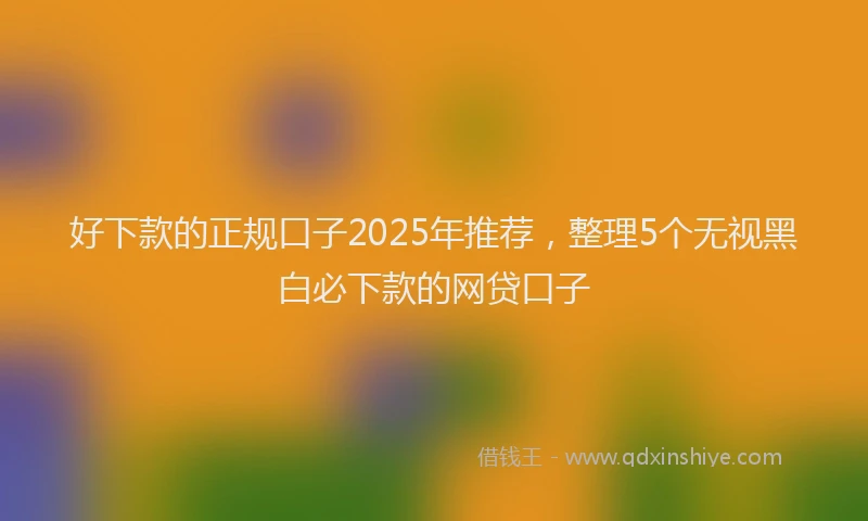 好下款的正规口子2025年推荐，整理5个无视黑白必下款的网贷口子