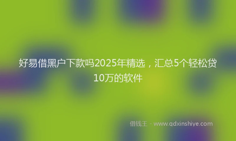 好易借黑户下款吗2025年精选，汇总5个轻松贷10万的软件