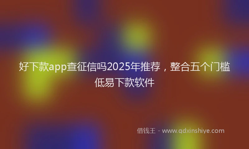好下款app查征信吗2025年推荐，整合五个门槛低易下款软件