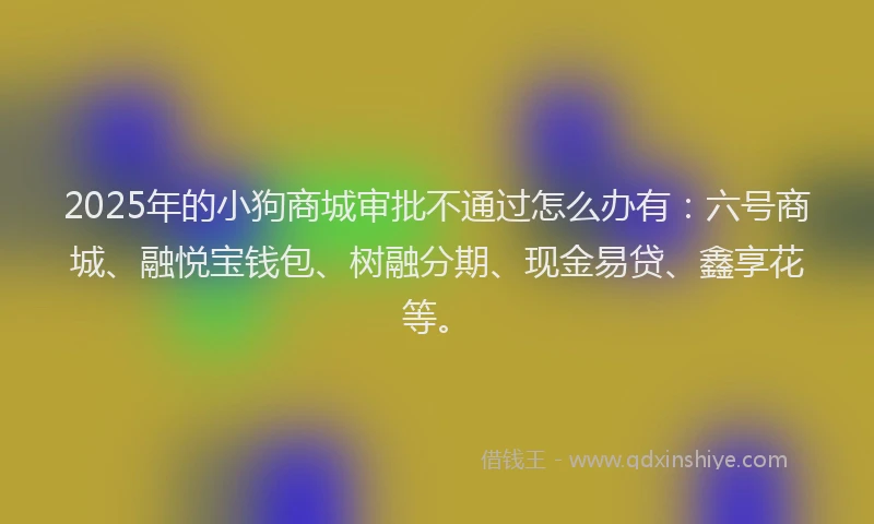 2025年的小狗商城审批不通过怎么办有：六号商城、融悦宝钱包、树融分期、现金易贷、鑫享花等。