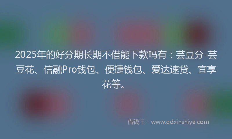 2025年的好分期长期不借能下款吗有：芸豆分-芸豆花、信融Pro钱包、便捷钱包、爱达速贷、宜享花等。