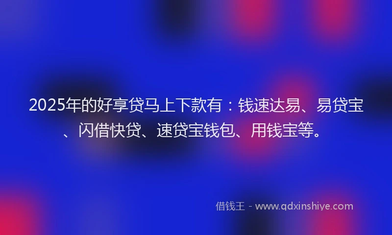 2025年的好享贷马上下款有：钱速达易、易贷宝、闪借快贷、速贷宝钱包、用钱宝等。