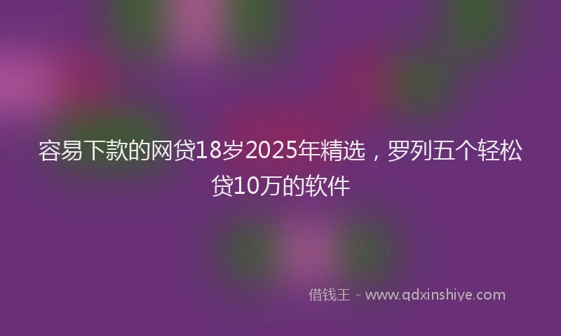 容易下款的网贷18岁2025年精选，罗列五个轻松贷10万的软件