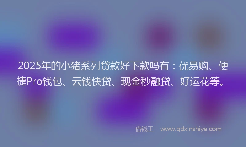 2025年的小猪系列贷款好下款吗有：优易购、便捷Pro钱包、云钱快贷、现金秒融贷、好运花等。