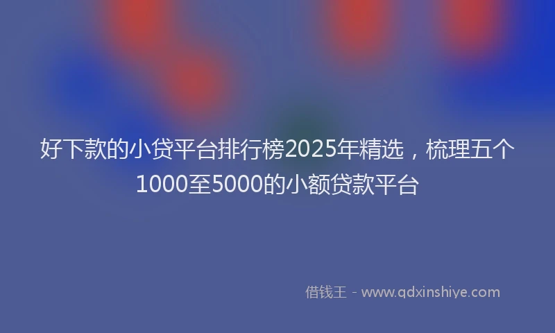 好下款的小贷平台排行榜2025年精选，梳理五个1000至5000的小额贷款平台