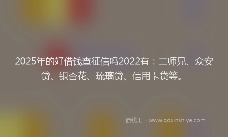 2025年的好借钱查征信吗2022有：二师兄、众安贷、银杏花、琉璃贷、信用卡贷等。