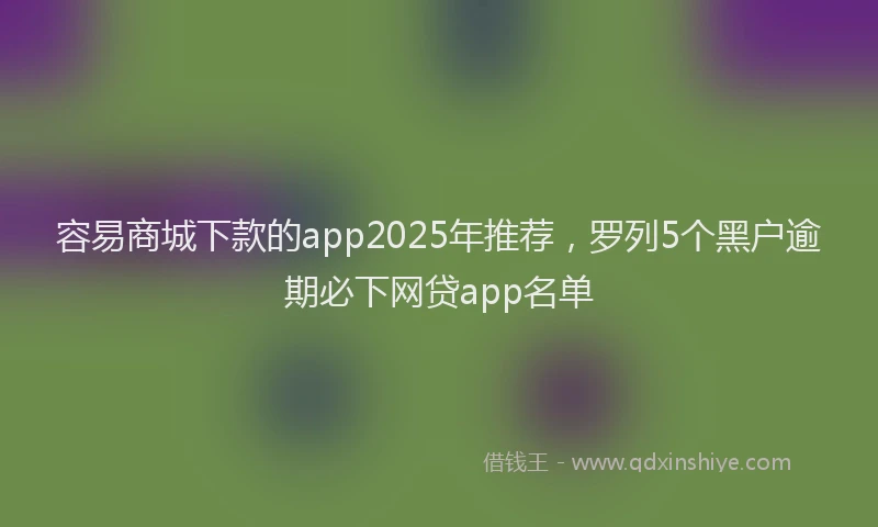 容易商城下款的app2025年推荐，罗列5个黑户逾期必下网贷app名单