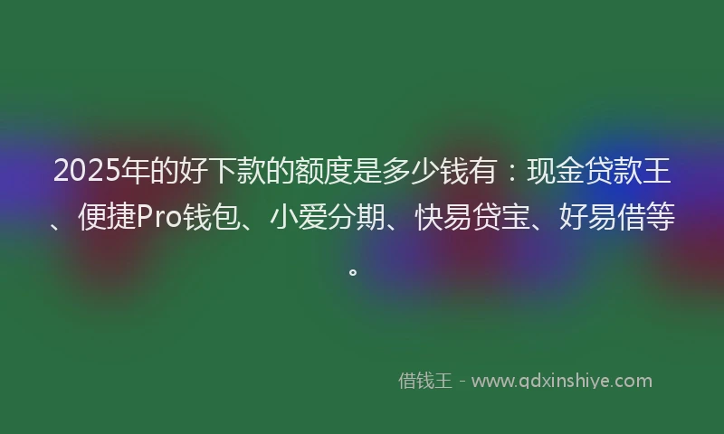 2025年的好下款的额度是多少钱有：现金贷款王、便捷Pro钱包、小爱分期、快易贷宝、好易借等。