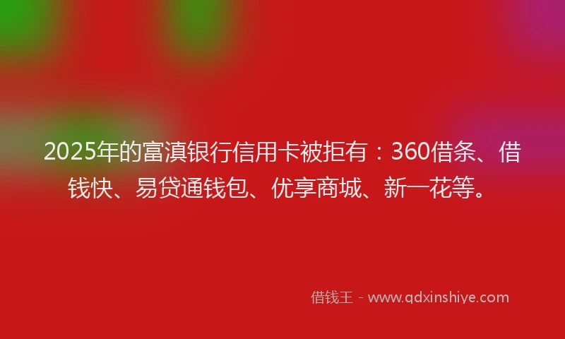 2025年的富滇银行信用卡被拒有：360借条、借钱快、易贷通钱包、优享商城、新一花等。