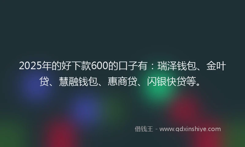 2025年的好下款600的口子有：瑞泽钱包、金叶贷、慧融钱包、惠商贷、闪银快贷等。