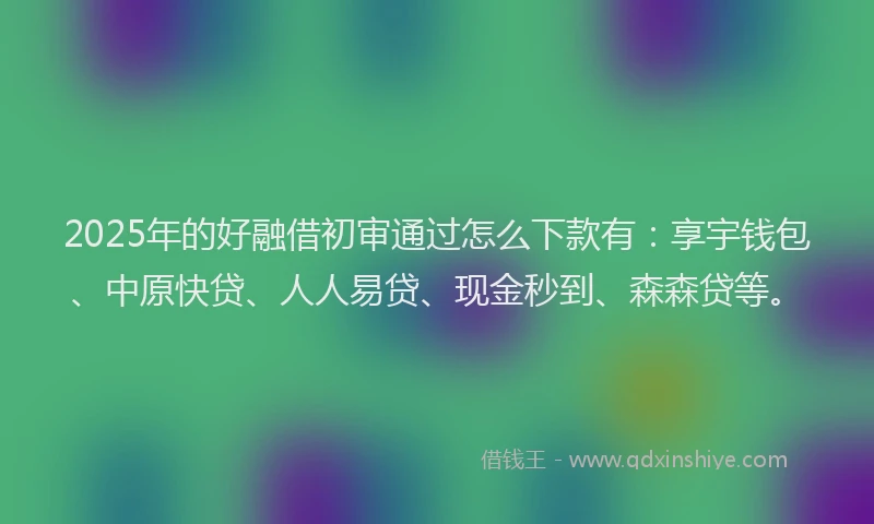 2025年的好融借初审通过怎么下款有：享宇钱包、中原快贷、人人易贷、现金秒到、森森贷等。