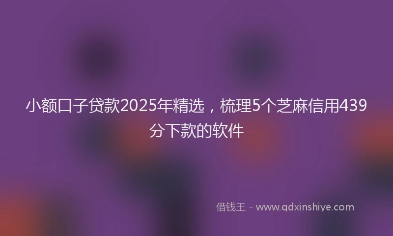 小额口子贷款2025年精选，梳理5个芝麻信用439分下款的软件
