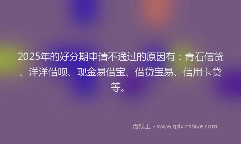 2025年的好分期申请不通过的原因有：青石信贷、洋洋借呗、现金易借宝、借贷宝易、信用卡贷等。
