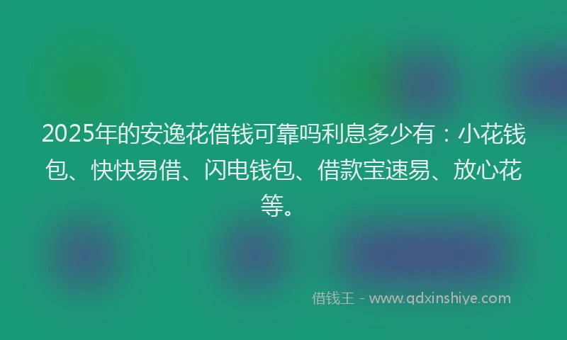2025年的安逸花借钱可靠吗利息多少有：小花钱包、快快易借、闪电钱包、借款宝速易、放心花等。