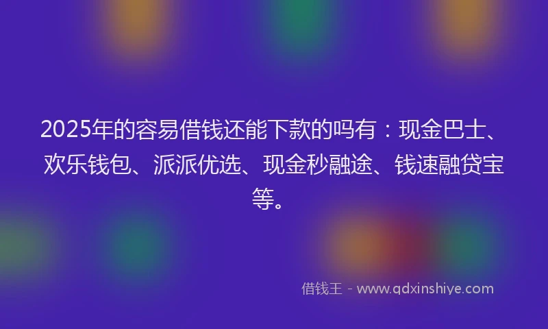 2025年的容易借钱还能下款的吗有：现金巴士、欢乐钱包、派派优选、现金秒融途、钱速融贷宝等。