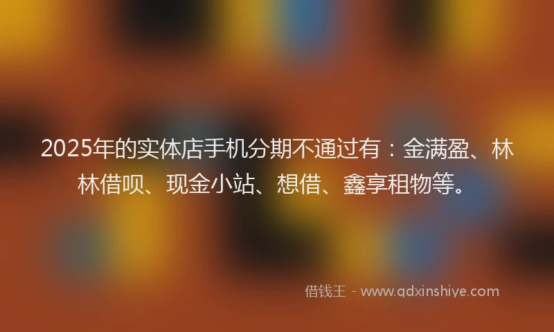 2025年的实体店手机分期不通过有：金满盈、林林借呗、现金小站、想借、鑫享租物等。