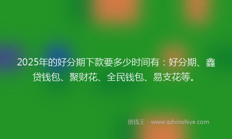 2025年的好分期下款要多少时间有：好分期、鑫贷钱包、聚财花、全民钱包、易支花等。