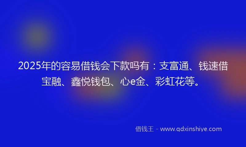 2025年的容易借钱会下款吗有：支富通、钱速借宝融、鑫悦钱包、心e金、彩虹花等。