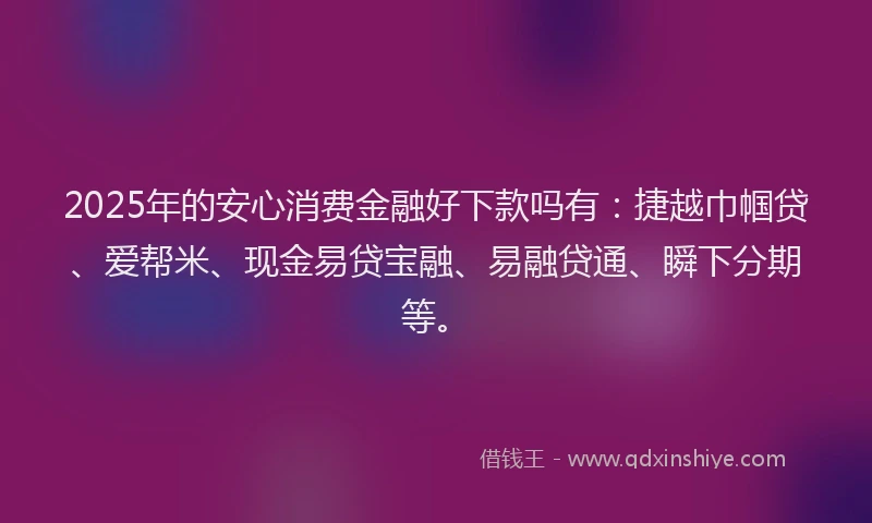 2025年的安心消费金融好下款吗有：捷越巾帼贷、爱帮米、现金易贷宝融、易融贷通、瞬下分期等。