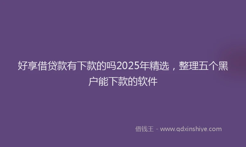 好享借贷款有下款的吗2025年精选，整理五个黑户能下款的软件