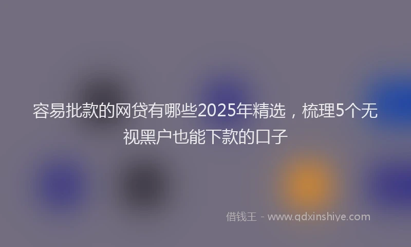 容易批款的网贷有哪些2025年精选，梳理5个无视黑户也能下款的口子