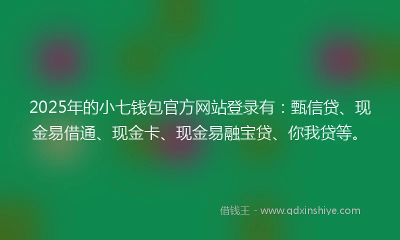 2025年的小七钱包官方网站登录有：甄信贷、现金易借通、现金卡、现金易融宝贷、你我贷等。