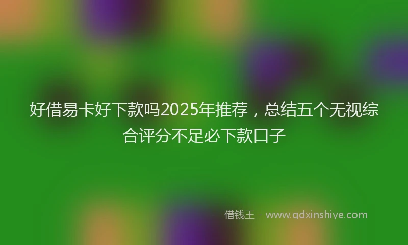 好借易卡好下款吗2025年推荐，总结五个无视综合评分不足必下款口子